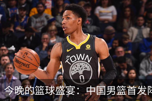 今晚的篮球盛宴：中国男篮首发阵容大揭秘！